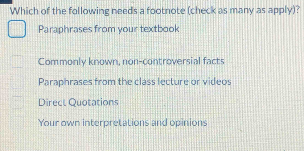 Which of the following needs a footnote (check as many as apply)?
Paraphrases from your textbook
Commonly known, non-controversial facts
Paraphrases from the class lecture or videos
Direct Quotations
Your own interpretations and opinions