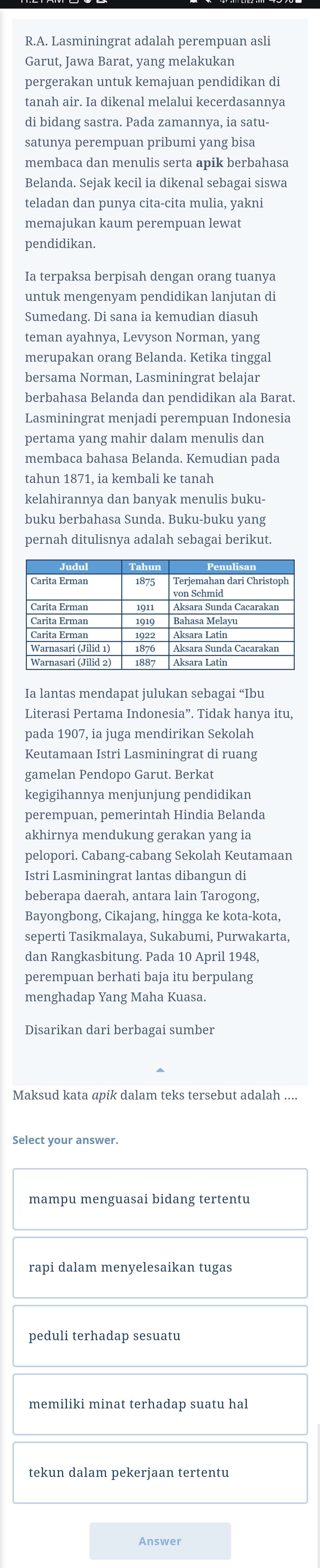 Lasminingrat adalah perempuan asli
Garut, Jawa Barat, yang melakukan
pergerakan untuk kemajuan pendidikan di
tanah air. Ia dikenal melalui kecerdasannya
di bidang sastra. Pada zamannya, ia satu-
satunya perempuan pribumi yang bisa
membaca dan menulis serta apik berbahasa
Belanda. Sejak kecil ia dikenal sebagai siswa
teladan dan punya cita-cita mulia, yakni
memajukan kaum perempuan lewat
pendidikan.
Ia terpaksa berpisah dengan orang tuanya
untuk mengenyam pendidikan lanjutan di
Sumedang. Di sana ia kemudian diasuh
teman ayahnya, Levyson Norman, yang
merupakan orang Belanda. Ketika tinggal
bersama Norman, Lasminingrat belajar
berbahasa Belanda dan pendidikan ala Barat.
Lasminingrat menjadi perempuan Indonesia
pertama yang mahir dalam menulis dan
membaca bahasa Belanda. Kemudian pada
tahun 1871, ia kembali ke tanah
kelahirannya dan banyak menulis buku
buku berbahasa Sunda. Buku-buku yang
pernah ditulisnya adalah sebagai berikut.
Ia lantas mendapat julukan sebagai “Ibu
Literasi Pertama Indonesia”. Tidak hanya itu,
pada 1907, ia juga mendirikan Sekolah
Keutamaan Istri Lasminingrat di ruang
gamelan Pendopo Garut. Berkat
kegigihannya menjunjung pendidikan
perempuan, pemerintah Hindia Belanda
akhirnya mendukung gerakan yang ia
pelopori. Cabang-cabang Sekolah Keutamaan
Istri Lasminingrat lantas dibangun di
beberapa daerah, antara lain Tarogong,
Bayongbong, Cikajang, hingga ke kota-kota,
seperti Tasikmalaya, Sukabumi, Purwakarta,
dan Rangkasbitung. Pada 10 April 1948,
perempuan berhati baja itu berpulang
menghadap Yang Maha Kuasa.
Disarikan dari berbagai sumber
Maksud kata apik dalam teks tersebut adalah ....
Select your answer.
mampu menguasai bidang tertentu
rapi dalam menyelesaikan tugas
peduli terhadap sesuatu
memiliki minat terhadap suatu hal
tekun dalam pekeriaan tertentu
Answer