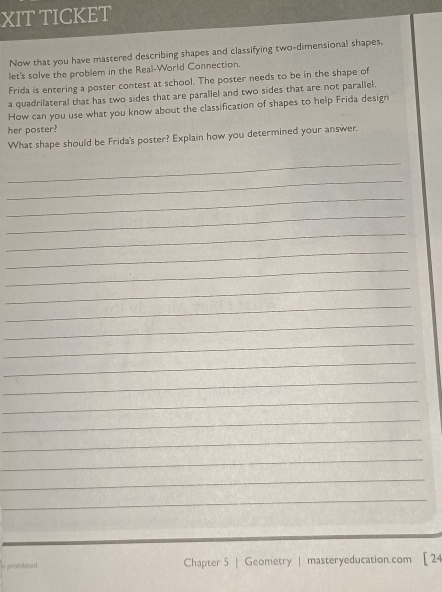 XIT TICKET 
Now that you have mastered describing shapes and classifying two-dimensional shapes, 
let's solve the problem in the Real-World Connection. 
Frida is entering a poster contest at school. The poster needs to be in the shape of 
a quadrilateral that has two sides that are parallel and two sides that are not parallel. 
How can you use what you know about the classification of shapes to help Frida design 
her poster? 
What shape should be Frida's poster? Explain how you determined your answer. 
_ 
_ 
_ 
_ 
_ 
_ 
_ 
_ 
_ 
_ 
_ 
_ 
_ 
_ 
_ 
_ 
_ 
_ 
_ 
ns prahibited . Chapter 5 | Geometry | masteryeducation.com [ 24