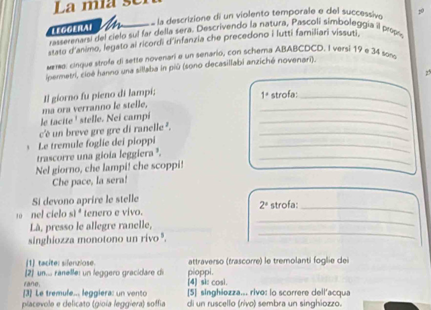 La mía sel
LEGGERAI M = la descrizione di un violento temporale e del successivo 20
rassetenarsi del cielo sul far della sera. Descrivendo la natura, Pascoli simboleggía il propra
stato d'animo, legato ai ricordi d'infanzia che precedono i lutti familiari vissuti.
mema, cinque strofe di sette novenari e un senario, con schema ABABCDCD. I versi 19 e 34 sono
ipermetri, cioé hanno una sillaba in più (sono decasillabi anziché novenari).
25
Il giorno fu pieno di lampi;
ma ora verranno le stelle, _ 1° strofa:_
le tacite ' stelle. Nei campi
c'é un breve gre gre di ranelle._
_
Le tremule foglie dei pioppi_
trascorre una gioia leggiera ³,_
Nel giorno, che lampi! che scoppi!
Che pace, la sera!
Si devono aprire le stelle
2^a strofa:_
_
10 nel cielo s)^4 tenero e vivo.
Là, presso le allegre ranelle,
singhiozza monotono un rivo '.
_
[1] tacite: silenziose. attraverso (trascorre) le tremolanti foglie dei
2] un... ranelfe: un leggero gracídare di pioppi.
rane. [4] sì: così.
[3] Le tremule... leggiera: un vento [5] singhiozza... rivo: lo scorrere dell’acqua
placevole e delicato (gioía leggiera) soffia di un ruscello (rivo) sembra un singhiozzo.