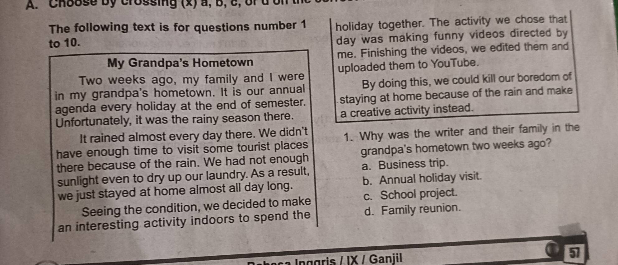 Choose by crossing (x) a, b, c, of don
The following text is for questions number 1 holiday together. The activity we chose that
to 10.
day was making funny videos directed by
My Grandpa's Hometown me. Finishing the videos, we edited them and
uploaded them to YouTube.
Two weeks ago, my family and I were
in my grandpa's hometown. It is our annual By doing this, we could kill our boredom of
agenda every holiday at the end of semester. staying at home because of the rain and make
Unfortunately, it was the rainy season there. a creative activity instead.
It rained almost every day there. We didn't
1. Why was the writer and their family in the
have enough time to visit some tourist places 
there because of the rain. We had not enough grandpa's hometown two weeks ago?
a. Business trip.
sunlight even to dry up our laundry. As a result,
we just stayed at home almost all day long. b. Annual holiday visit.
c. School project.
Seeing the condition, we decided to make
an interesting activity indoors to spend the d. Family reunion.
sa Inggris / IX / Ganjil 
57