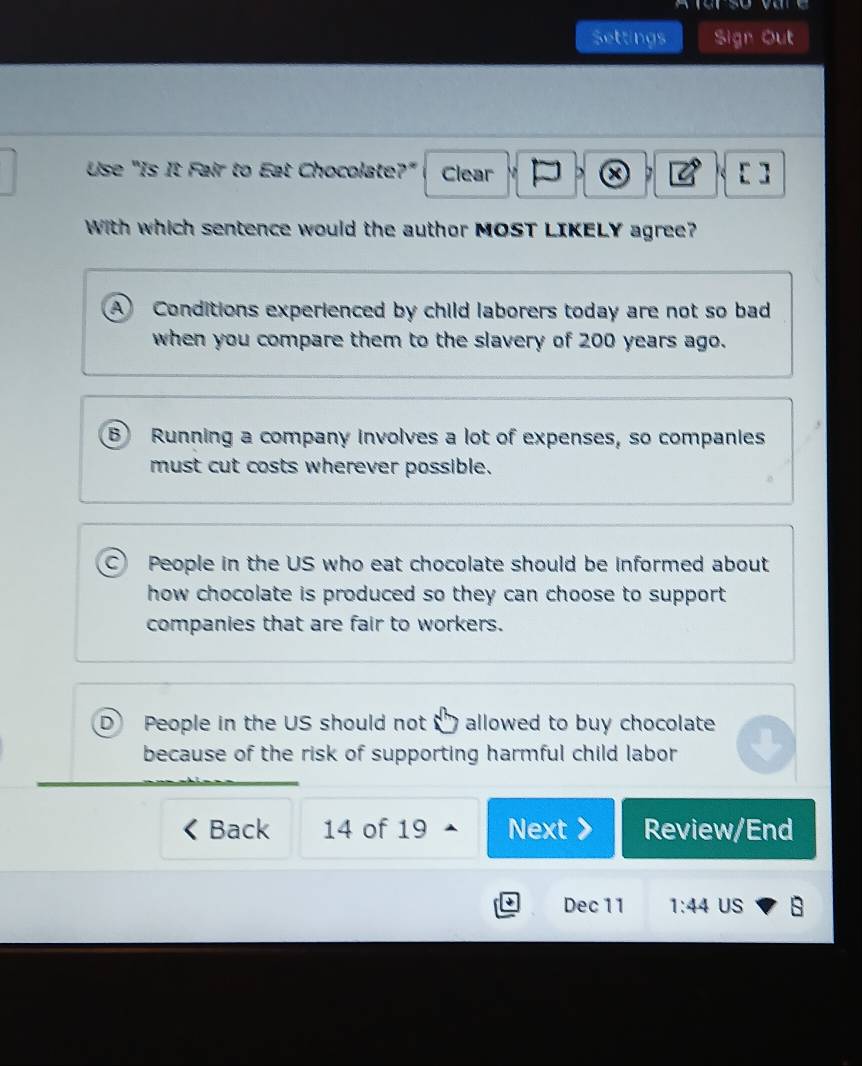 A fer so vare
Settings Sign Out
Use "Is It Fair to Eat Chocolate?" Clear 、 C [ ]
With which sentence would the author MOST LIKELY agree?
A Conditions experienced by child laborers today are not so bad
when you compare them to the slavery of 200 years ago.
B Running a company involves a lot of expenses, so companies
must cut costs wherever possible.
C) People in the US who eat chocolate should be informed about
how chocolate is produced so they can choose to support.
companies that are fair to workers.
D People in the US should not allowed to buy chocolate
because of the risk of supporting harmful child labor
Back 14 of 19 Next Review/End
Dec 11 1:44 US s