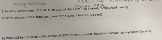 In 2020, Sarah invests $12,000 in an account that earns 7.5% interest, compounded monthly. 
a) Write an exponential function to model the account balance. (2 points) 
b) What will be the value in the account in 2027? Show your work. Round your answer appropriately. (2 points)