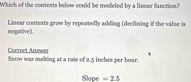 Which of the contexts below could be modeled by a linear function?
Linear contexts grow by repeatedly adding (declining if the value is
negative).
Correct Answer
Snow was melting at a rate of 2.5 inches per hour.
Slope =2.5