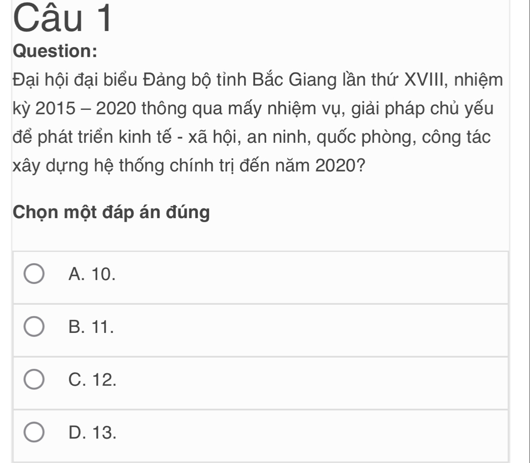 Đại hội đại biểu Đảng bộ tỉnh Bắc Giang lần thứ XVIII, nhiệm
kỳ 2015 - 2020 thông qua mấy nhiệm vụ, giải pháp chủ yếu
để phát triển kinh tế - xã hội, an ninh, quốc phòng, công tác
xây dựng hệ thống chính trị đến năm 2020?
Chọn một đáp án đúng
A. 10.
B. 11.
C. 12.
D. 13.