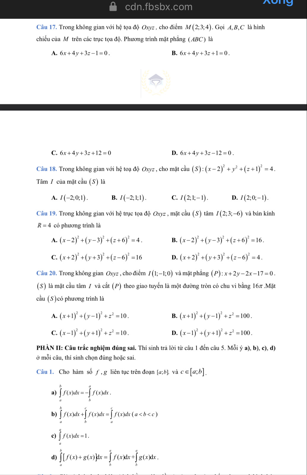 cdn.fbsbx.com Xong
Câu 17. Trong không gian với hệ tọa độ Oxyz , cho điểm M(2;3;4). Gọi A, B,C là hình
chiếu của Mô trên các trục tọa độ. Phương trình mặt phẳng (ABC) là
A. 6x+4y+3z-1=0. B. 6x+4y+3z+1=0.
C. 6x+4y+3z+12=0 D. 6x+4y+3z-12=0.
Câu 18. Trong không gian với hệ toạ độ Oxyz , cho mặt coverset wedge au(S):(x-2)^2+y^2+(z+1)^2=4.
Tâm / của mặt cầu (S) là
A. I(-2;0;1). B. I(-2;1;1). C. I(2;1;-1). D. I(2;0;-1).
Câu 19. Trong không gian với hệ trục tọa độ Oxyz , mặt cdot au(S)that amI(2;3;-6) và bán kính
R=4 có phương trình là
A. (x-2)^2+(y-3)^2+(z+6)^2=4. B. (x-2)^2+(y-3)^2+(z+6)^2=16.
C. (x+2)^2+(y+3)^2+(z-6)^2=16 D. (x+2)^2+(y+3)^2+(z-6)^2=4.
Câu 20. Trong không gian Oxyz , cho điểm I(1;-1;0) và mặt phẳng (P):x+2y-2x-17=0.
(S) là mặt cầu tâm / và cắt (P) theo giao tuyến là một đường tròn có chu vi bằng 16π .Mat
cầu (S)có phương trình là
A. (x+1)^2+(y-1)^2+z^2=10. B. (x+1)^2+(y-1)^2+z^2=100.
C. (x-1)^2+(y+1)^2+z^2=10. D. (x-1)^2+(y+1)^2+z^2=100.
PHÀN II: Câu trắc nghiệm đúng sai. Thí sinh trả lời từ câu 1 đến câu 5. Mỗi ý a), b), c), d)
ở mỗi câu, thí sinh chọn đúng hoặc sai.
Câu 1. Cho hàm số ƒ, g liên tục trên đoạn [a;b]. và c∈ [a;b].
a) ∈tlimits _a^bf(x)dx=-∈tlimits _b^af(x)dx.
b) ∈tlimits _a^bf(x)dx+∈tlimits _b^cf(x)dx=∈tlimits _a^cf(x)dx(a
c) ∈tlimits _a^af(x)dx=1.
d) ∈tlimits _a^b[f(x)+g(x)]dx=∈tlimits _b^af(x)dx+∈tlimits _b^ag(x)dx.