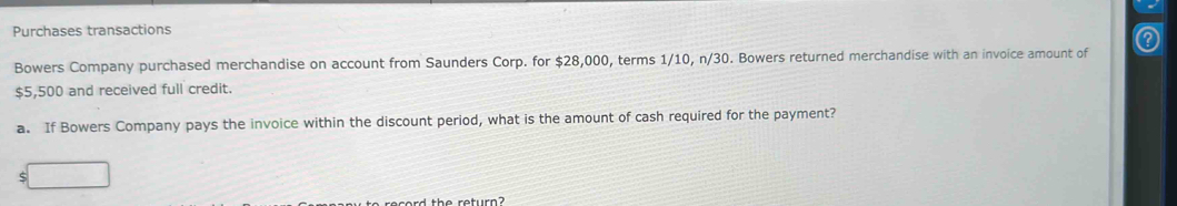 Purchases transactions 
Bowers Company purchased merchandise on account from Saunders Corp. for $28,000, terms 1/10, n/3 0. Bowers returned merchandise with an invoice amount of
$5,500 and received full credit. 
a. If Bowers Company pays the invoice within the discount period, what is the amount of cash required for the payment? 
5 
rr ard the retur e ?