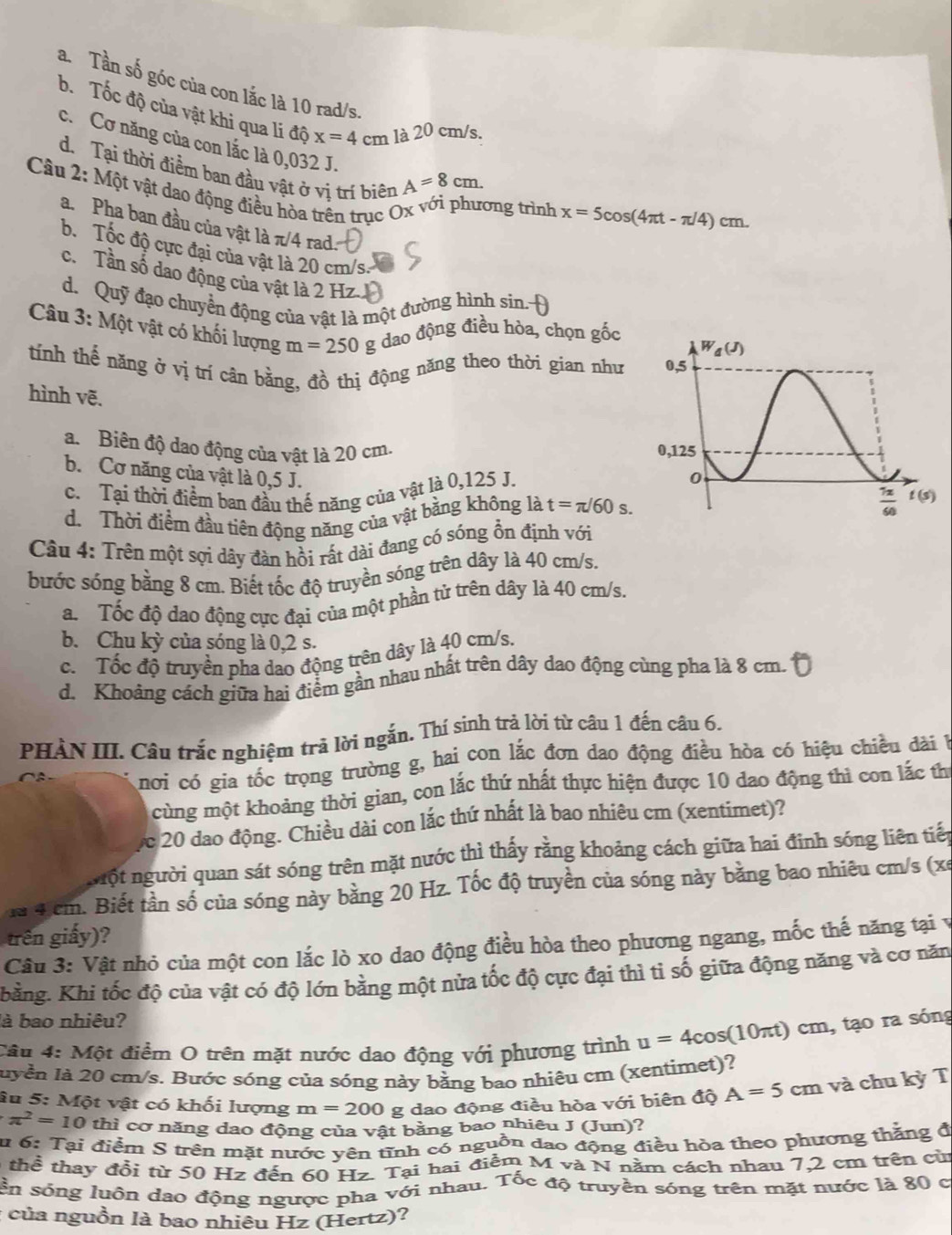 a. Tần số góc của con lắc là 10 rad/s.
b. Tốc độ của vật khi qua li độ x=4cm là 20 cm/s.
c. Cơ năng của con lắc là 0,032 J.
d. Tại thời điểm ban đầu vật ở vị trí biên A=8cm.
Câu 2: Một vật dao động điều hòa trên trục Ox với phương trình x=5cos (4π t-π /4)cm.
a. Pha ban đầu của vật là π/4 rad:
b. Tốc độ cực đại của vật là 20 cm/s.
c. Tần số dao động của vật là 2 Hz
d. Quỹ đạo chuyển động của vật là một đường hình sin. Đ
Câu 3: Một vật có khối lượng m=250 g dao động điều hòa, chọn gốc
tính thế năng ở vị trí cân bằng, đồ thị động năng theo thời gian như 
hình vẽ.
a. Biên độ dao động của vật là 20 cm. 
b. Cơ năng của vật là 0,5 J. t=π /60s.
c. Tại thời điểm ban đầu thế năng của vật là 0,125 J.
d. Thời điểm đầu tiên động năng của vật bằng không là
Câu 4: Trên một sợi dây đàn hồi rất dài đang có sóng ổn định với
bước sóng bằng 8 cm. Biết tốc độ truyền sóng trên dây là 40 cm/s.
a.  Tốc độ dao động cực đại của một phần tử trên dây là 40 cm/s.
b. Chu kỳ của sóng là 0,2 s.
c.  Tốc độ truyền pha dao động trên dây là 40 cm/s.
d. Khoảng cách giữa hai điểm gần nhau nhất trên dây dao động cùng pha là 8 cm.
PHÀN III. Câu trắc nghiệm trã lời ngắn. Thí sinh trả lời từ câu 1 đến câu 6.
nơi có gia tốc trọng trường g, hai con lắc đơn dao động điều hòa có hiệu chiều đài 
cùng một khoảng thời gian, con lắc thứ nhất thực hiện được 10 dao động thì con lắc th
fc 20 dao động. Chiều dài con lắc thứ nhất là bao nhiêu cm (xentimet)?
nột người quan sát sóng trên mặt nước thì thấy rằng khoảng cách giữa hai đinh sóng liên tiếp
la 4 cm. Biết tần số của sóng này bằng 20 Hz. Tốc độ truyền của sóng này bằng bao nhiêu cm/s (xe
trên giấy)?
Câu 3: Vật nhỏ của một con lắc lò xo dao động điều hòa theo phương ngang, mốc thế năng tại v
hằng. Khi tốc độ của vật có độ lớn bằng một nửa tốc độ cực đại thì tỉ số giữa động năng và cơ năn
là bao nhiêu?
Cầu 4: Một điểm O trên mặt nước dao động với phương trình u=4cos (10π t)cm , tạo ra sóng
luyền là 20 cm/s. Bước sóng của sóng này bằng bao nhiêu cm (xentimet)?
âu 5: Một vật có khối lượng m=200 g dao động điều hòa với biên độ A=5cm và chu kỳ T
π^2=10 thì cơ năng dao động của vật bằng bao nhiêu J (Jun)?
u 6: Tại điểm S trên mặt nước yên tĩnh có nguồn đao động điều hòa theo phương thăng đ
6 thể thay đồi từ 50 Hz đến 60 Hz. Tại hai điễm M và N năm cách nhau 7,2 cm trên củ
sn sóng luôn dao động ngược pha với nhau. Tốc độ truyền sóng trên mặt nước là 80 c
: của nguồn là bao nhiêu Hz (Hertz)?