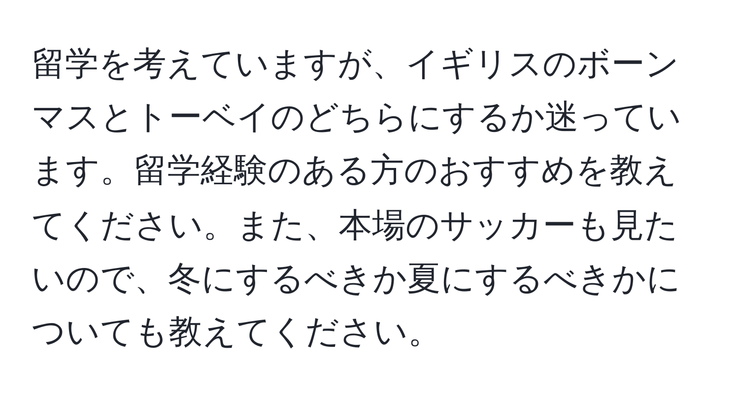 留学を考えていますが、イギリスのボーンマスとトーベイのどちらにするか迷っています。留学経験のある方のおすすめを教えてください。また、本場のサッカーも見たいので、冬にするべきか夏にするべきかについても教えてください。