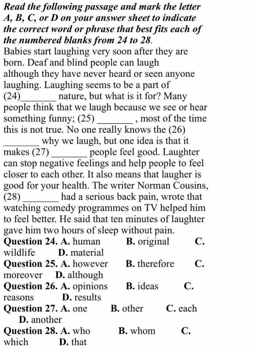 Read the following passage and mark the letter
A, B, C, or D on your answer sheet to indicate
the correct word or phrase that best fits each of
the numbered blanks from 24 to 28.
Babies start laughing very soon after they are
born. Deaf and blind people can laugh
although they have never heard or seen anyone
laughing. Laughing seems to be a part of
(24)_ nature, but what is it for? Many
people think that we laugh because we see or hear
something funny; (25) _, most of the time
this is not true. No one really knows the (26)
_why we laugh, but one idea is that it
makes (27)_ people feel good. Laughter
can stop negative feelings and help people to feel
closer to each other. It also means that laugher is
good for your health. The writer Norman Cousins,
(28) _had a serious back pain, wrote that
watching comedy programmes on TV helped him
to feel better. He said that ten minutes of laughter
gave him two hours of sleep without pain.
Question 24. A. human B. original C.
wildlife D. material
Question 25. A. however B. therefore C.
moreover D. although
Question 26. A. opinions B. ideas C.
reasons D. results
Question 27. A. one B. other C. each
D. another
Question 28. A. who B. whom C.
which D. that