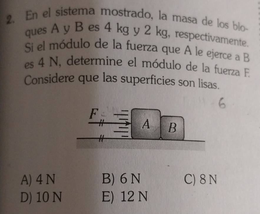 En el sistema mostrado, la masa de los blo
ques A y B es 4 kg y 2 kg, respectivamente.
Si el módulo de la fuerza que A le ejerce a B
es 4 N, determine el módulo de la fuerza E
Considere que las superficies son lisas.
A) 4 N B) 6 N C) 8 N
D) 10 N E) 12 N