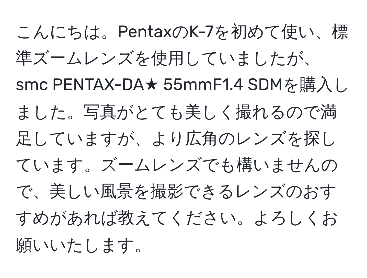 こんにちは。PentaxのK-7を初めて使い、標準ズームレンズを使用していましたが、smc PENTAX-DA★ 55mmF1.4 SDMを購入しました。写真がとても美しく撮れるので満足していますが、より広角のレンズを探しています。ズームレンズでも構いませんので、美しい風景を撮影できるレンズのおすすめがあれば教えてください。よろしくお願いいたします。