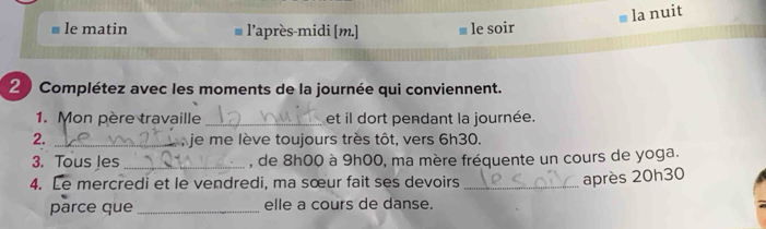 la nuit 
le matin l'après-midi [m.] le soir 
2 Complétez avec les moments de la journée qui conviennent. 
1. Mon père travaille _et il dort pendant la journée. 
2. _ je me lève toujours très tôt, vers 6h30. 
3. Tous les_ , de 8h00 à 9h00, ma mère fréquente un cours de yoga. 
4. Le mercredi et le vendredi, ma sœur fait ses devoirs_ 
après 20h30
parce que_ elle a cours de danse.