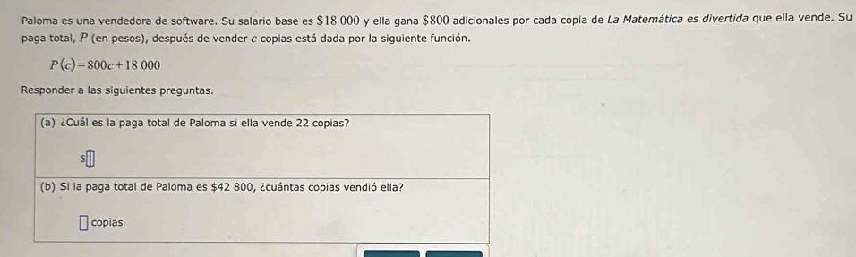 Paloma es una vendedora de software. Su salario base es $18 000 y ella gana $800 adicionales por cada copia de La Matemática es divertida que ella vende. Su 
paga total, P (en pesos), después de vender c copias está dada por la siguiente función.
P(c)=800c+18000
Responder a las siguientes preguntas. 
(a) ¿Cuál es la paga total de Paloma si ella vende 22 copias? 
S 
(b) Si la paga total de Paloma es $42 800, ¿cuántas copias vendió ella? 
copias