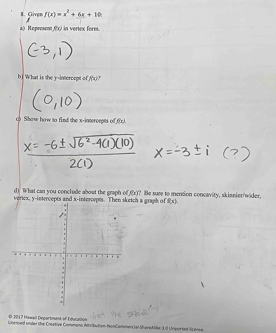 Given f(x)=x^2+_ 6x+10
a) Represent f(x) in vertex form. 
b) What is the y-intercept of f(x) ? 
c) Show how to find the x-intercepts of f(x). 
d) What can you conclude about the graph of f(x) ? Be sure to mention concavity, skinnier/wider, 
vertex, y-intercepts and x-intercepts. Then sketch a graph of f(x). 
© 2017 Hawaii Department of Education 
Licensed under the Creative Commons Attribution-NonCommercial-ShareAlike 3.0 Unported license.