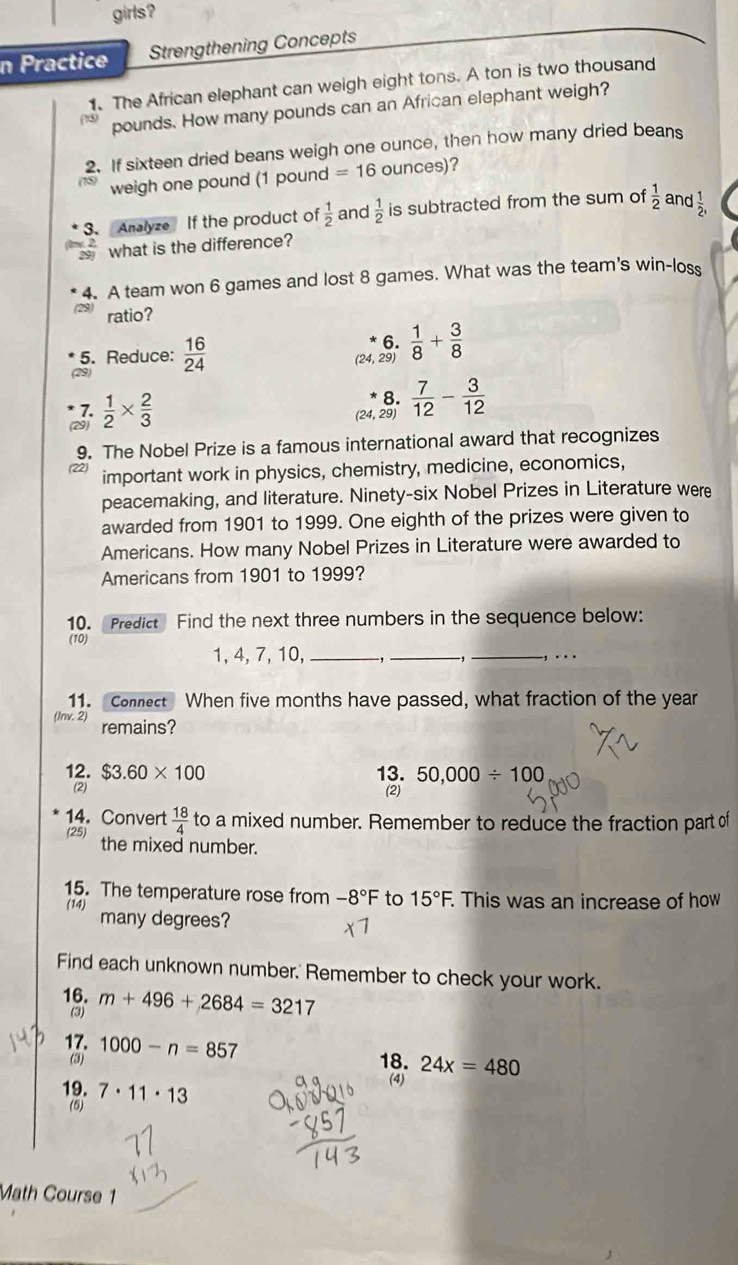 girls?
n Practice Strengthening Concepts
1. The African elephant can weigh eight tons. A ton is two thousand
pounds. How many pounds can an African elephant weigh?
2. If sixteen dried beans weigh one ounce, then how many dried beans
weigh one pound (1 pound =16 ounces)?
3. Analyze If the product of  1/2  and  1/2  is subtracted from the sum of  1/2  and  1/2 ,
what is the difference?
4. A team won 6 games and lost 8 games. What was the team's win-loss
ratio?
6.
5. Reduce:  16/24  29)  1/8 + 3/8 
7.
(29)  1/2 *  2/3 
8.
(24, 29)  7/12 - 3/12 
9. The Nobel Prize is a famous international award that recognizes
a important work in physics, chemistry, medicine, economics,
peacemaking, and literature. Ninety-six Nobel Prizes in Literature were
awarded from 1901 to 1999. One eighth of the prizes were given to
Americans. How many Nobel Prizes in Literature were awarded to
Americans from 1901 to 1999?
10. Predict Find the next three numbers in the sequence below:
(10)
1, 4, 7, 10,_ _ _, …
11. Connect When five months have passed, what fraction of the year
(lnv. 2) remains?
12. $3.60* 100 13. 50,000/ 100
(2) (2)
14. Convert
(25)  18/4  to a mixed number. Remember to reduce the fraction part of
the mixed number.
15. The temperature rose from -8°F to 15°F. This was an increase of how
(14) many degrees?
Find each unknown number.' Remember to check your work.
16. m+496+2684=3217
(3)
17. 18. 24x=480
(3) 1000-n=857
19. 7· 11· 13
(4)
(5)
Math Course 1
