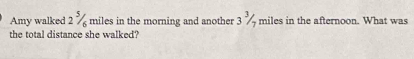 Amy walked 2 % miles in the morning and another 3/ miles in the afternoon. What was
7
the total distance she walked?