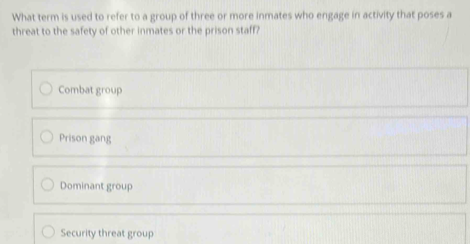 What term is used to refer to a group of three or more inmates who engage in activity that poses a
threat to the safety of other inmates or the prison staff?
Combat group
Prison gang
Dominant group
Security threat group