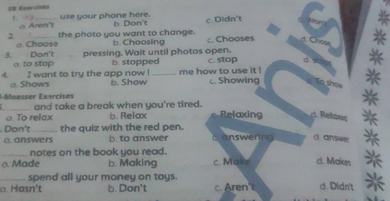 SB Exercises
1. _use your phone here.
a. Aren't b. Don't c. Didn't
2. 1_ the photo you want to change.
a. Choose b. Choosing c. Chooses d. Chose
3. Don't pressing. Wait until photos open.
a. to stop b. stopped c. stop
*
4. I want to try the app now ! _me how to use it !
a. Shows b. Show c. Showing Toshow *
I-Moasser Exercíses
1_ and take a break when you're tired.
*
a. To relax b. Relax Relaxing d. Relaxed *
. Don't_ , the quiz with the red pen.
a. answers b. to answer canswering d answer *
_notes on the book you read.
a. Made b. Making c. Make c. Makes
_spend all your money on toys.
o. Hasn't b. Don't c. Aren't d Didn't