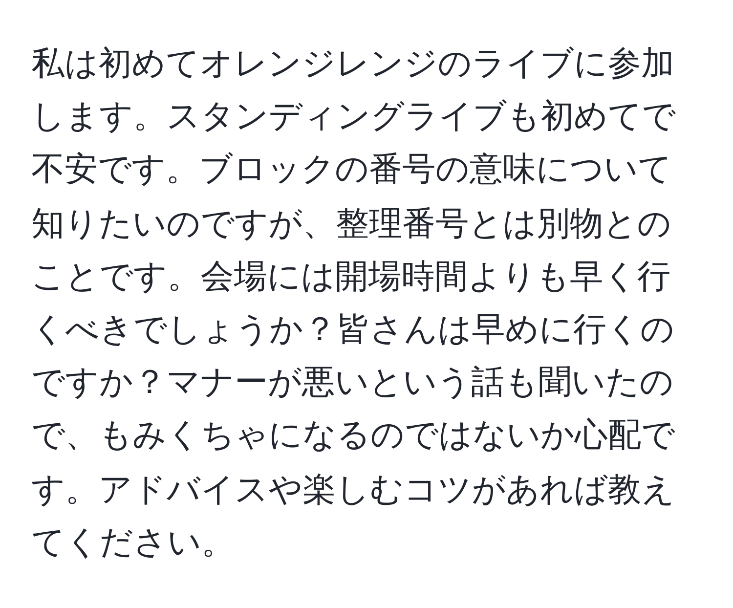 私は初めてオレンジレンジのライブに参加します。スタンディングライブも初めてで不安です。ブロックの番号の意味について知りたいのですが、整理番号とは別物とのことです。会場には開場時間よりも早く行くべきでしょうか？皆さんは早めに行くのですか？マナーが悪いという話も聞いたので、もみくちゃになるのではないか心配です。アドバイスや楽しむコツがあれば教えてください。