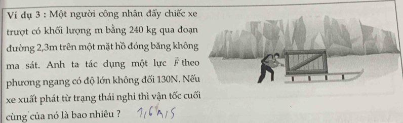 Ví dụ 3 : Một người công nhân đẩy chiếc xe 
trượt có khối lượng m bằng 240 kg qua đoạ 
đường 2, 3m trên một mặt hồ đóng băng khôn 
ma sát. Anh ta tác dụng một lực F the 
phương ngang có độ lớn không đổi 130N. Nế 
xe xuất phát từ trạng thái nghi thì vận tốc cu 
cùng của nó là bao nhiêu ?