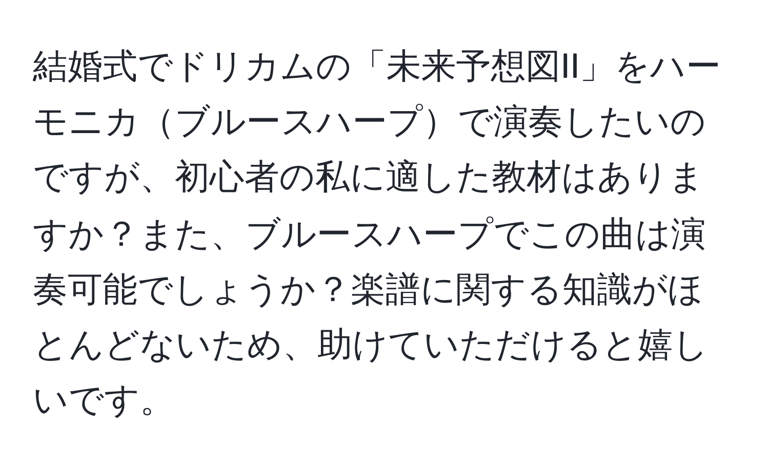 結婚式でドリカムの「未来予想図II」をハーモニカブルースハープで演奏したいのですが、初心者の私に適した教材はありますか？また、ブルースハープでこの曲は演奏可能でしょうか？楽譜に関する知識がほとんどないため、助けていただけると嬉しいです。