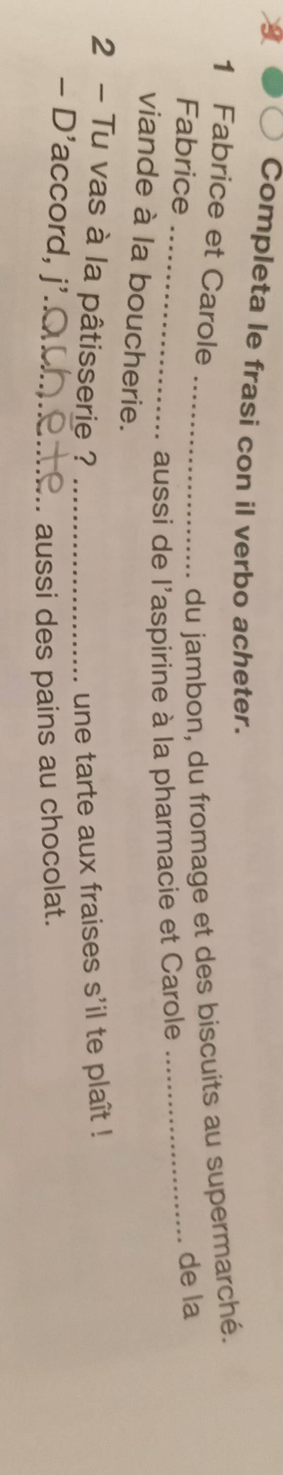 Completa le frasi con il verbo acheter. 
1 Fabrice et Carole 
Fabrice 
_du jambon, du fromage et des biscuits au supermarché. 
_aussi de l'aspirine à la pharmacie et Carole _de la 
viande à la boucherie. 
2 - Tu vas à la pâtisserie ? _une tarte aux fraises s'il te plaît ! 
- D'accord, j'._ 
aussi des pains au chocolat.
