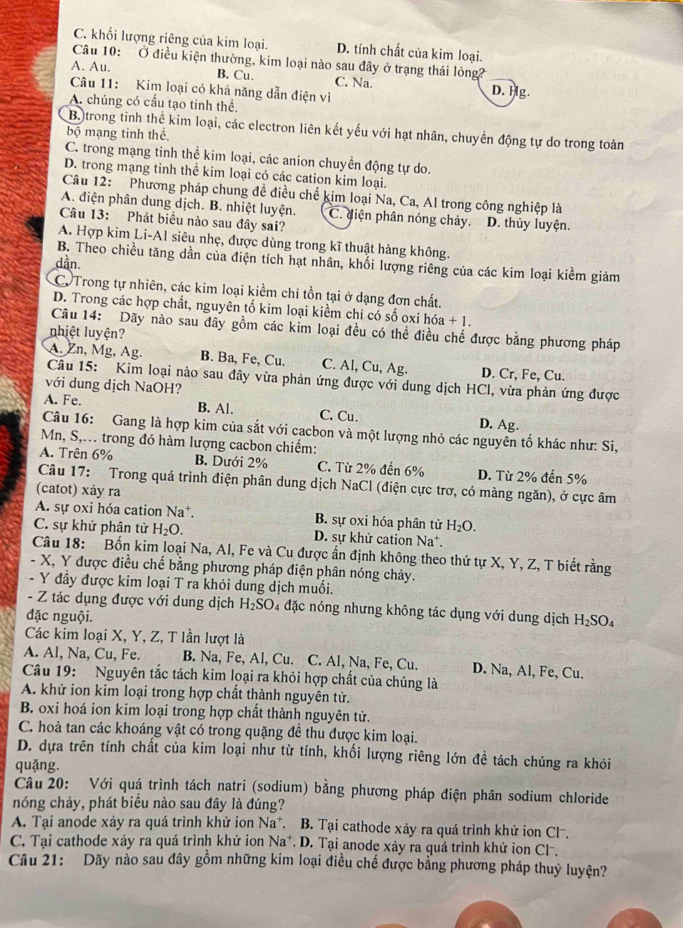 C. khối lượng riêng của kim loại. D. tính chất của kim loại.
Câu 10: Ở điều kiện thường, kim loại nào sau đây ở trạng thái lỏng
A. Au.
B. Cu. C. Na. D. Hg.
Câu 11: Kim loại có khả năng dẫn điện vì
A. chúng có cấu tạo tinh thể.
Bộ trong tinh thể kim loại, các electron liên kết yếu với hạt nhân, chuyền động tự do trong toàn
bộ mạng tinh thể.
C. trong mạng tinh thể kim loại, các anion chuyền động tự do.
D. trong mạng tinh thể kim loại có các cation kim loại.
Câu 12: Phương pháp chung đề điều chế kim loại Na, Ca, Al trong công nghiệp là
A. điện phân dung dịch. B. nhiệt luyện. C. điện phân nóng chảy. D. thủy luyện.
Câu 13: Phát biểu nào sau đây sai?
A. Hợp kim Li-Al siêu nhẹ, được dùng trong kĩ thuật hàng không.
B. Theo chiều tăng dần của điện tích hạt nhân, khối lượng riêng của các kim loại kiềm giảm
dần.
C. Trong tự nhiên, các kim loại kiềm chỉ tồn tại ở dạng đơn chất.
D. Trong các hợp chất, nguyên tố kim loại kiểm chỉ có số oxi hóa +1
Câu 14: Dãy nào sau đây gồm các kim loại đều có thể điều chế được bằng phương pháp
nhiệt luyện?
A. Zn, Mg, Ag. B. Ba, Fe, Cu. C. Al, Cu, Ag. D. Cr, Fe, Cu.
Câu 15: Kim loại nào sau đây vừa phản ứng được với dung dịch HCl, vừa phản ứng được
với dung dịch NaOH?
A. Fe. B. Al. C. Cu. D. Ag.
Câu 16: Gang là hợp kim của sắt với cacbon và một lượng nhỏ các nguyên tố khác như: Si,
Mn, S,... trong đó hàm lượng cacbon chiếm:
A. Trên 6% B. Dưới 2% C. Từ 2% đến 6% D. Từ 2% đến 5%
Câu 17: Trong quá trình điện phân dung dịch NaCl (điện cực trơ, có màng ngăn), ở cực âm
(catot) xảy ra
A. sự oxi hóa cation Na^+. B. sự oxi hóa phân tử H_2O.
C. sự khử phân tử H_2O. D. sự khử cation Na*.
Câu 18: Bốn kim loại Na, Al, Fe và Cu được ấn định không theo thứ tự X, Y, Z, T biết rằng
- X, Y được điều chế bằng phương pháp điện phân nóng chảy.
- Y đầy được kim loại T ra khỏi dung dịch muối.
- Z tác dụng được với dung dịch H_2SO_4 đặc nóng nhưng không tác dụng với dung dịch H_2SO_4
đặc nguội.
Các kim loại X, Y, Z, T lần lượt là
A. Al, Na, Cu, Fe. B. Na, Fe, Al, Cu. C. Al, Na, Fe, Cu. D. Na, Al, Fe, Cu.
Câu 19: Nguyên tắc tách kim loại ra khỏi hợp chất của chúng là
A. khử ion kim loại trong hợp chất thành nguyên tử.
B. oxi hoá ion kim loại trong hợp chất thành nguyên tử.
C. hoà tan các khoáng vật có trong quặng để thu được kim loại.
D. dựa trên tính chất của kim loại như từ tính, khổi lượng riêng lớn đề tách chúng ra khỏi
quǎng.
Câu 20: Với quá trình tách natri (sodium) bằng phương pháp điện phân sodium chloride
nóng chảy, phát biêu nào sau đây là đúng?
A. Tại anode xảy ra quá trình khử ion Na^+. B. Tại cathode xảy ra quá trình khử ion Cl-.
C. Tại cathode xảy ra quá trình khử ion Na*. D. Tại anode xảy ra quá trình khử ion Cl.
Câu 21: Dãy nào sau đây gồm những kim loại điều chế được bằng phương pháp thuỷ luyện?