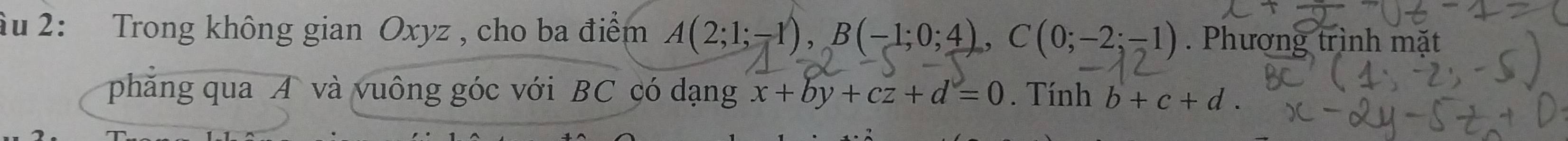 âu 2: Trong không gian Oxyz , cho ba điểm A(2;1;-1), B(-1;0;4), ,C(0;-2;-1). Phượng trình mặt 
phăng qua A và vuông góc với BC có dạng x+by+cz+d=0. Tính b+c+d.