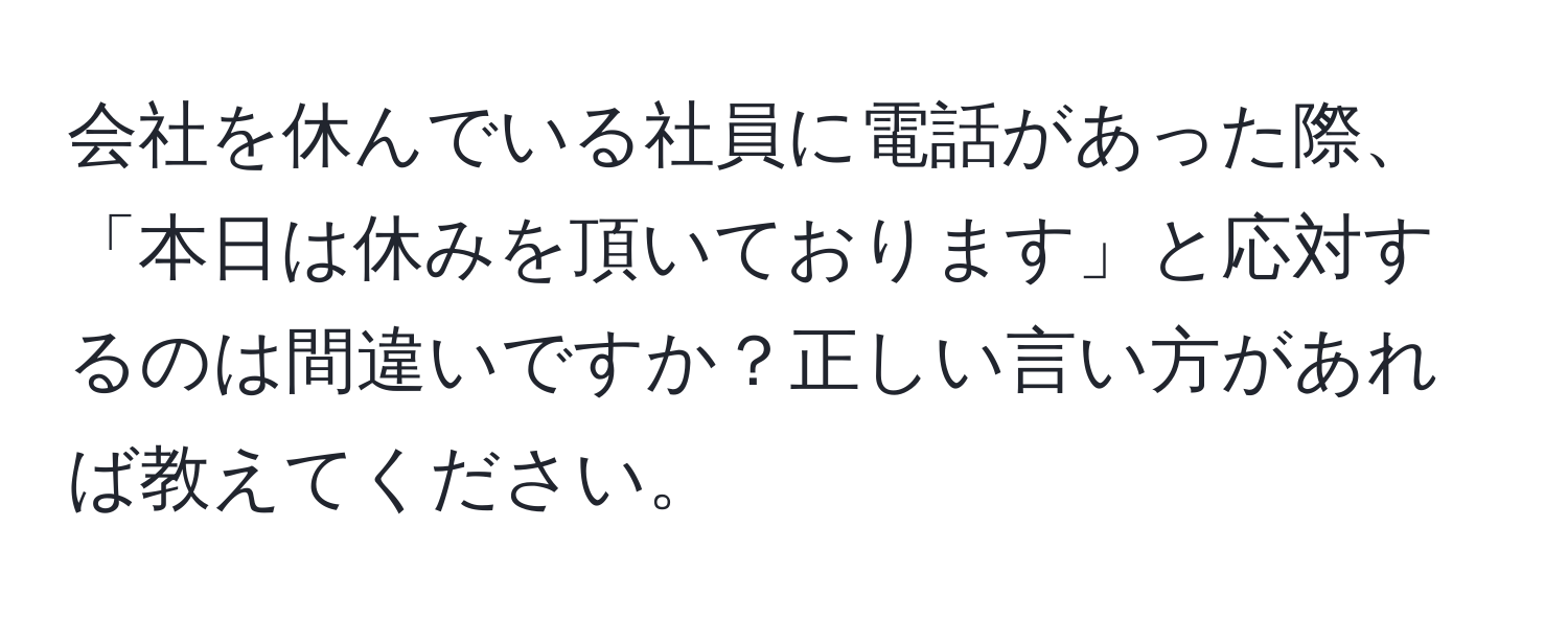 会社を休んでいる社員に電話があった際、「本日は休みを頂いております」と応対するのは間違いですか？正しい言い方があれば教えてください。