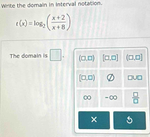 Write the domain in interval notation.
t(x)=log _2( (x+2)/x+8 )
The domain is □ . (□ ,□ ) [□ ,□ ] (□ ,□ ]
[□ ,□ )
-∞  □ /□   
×