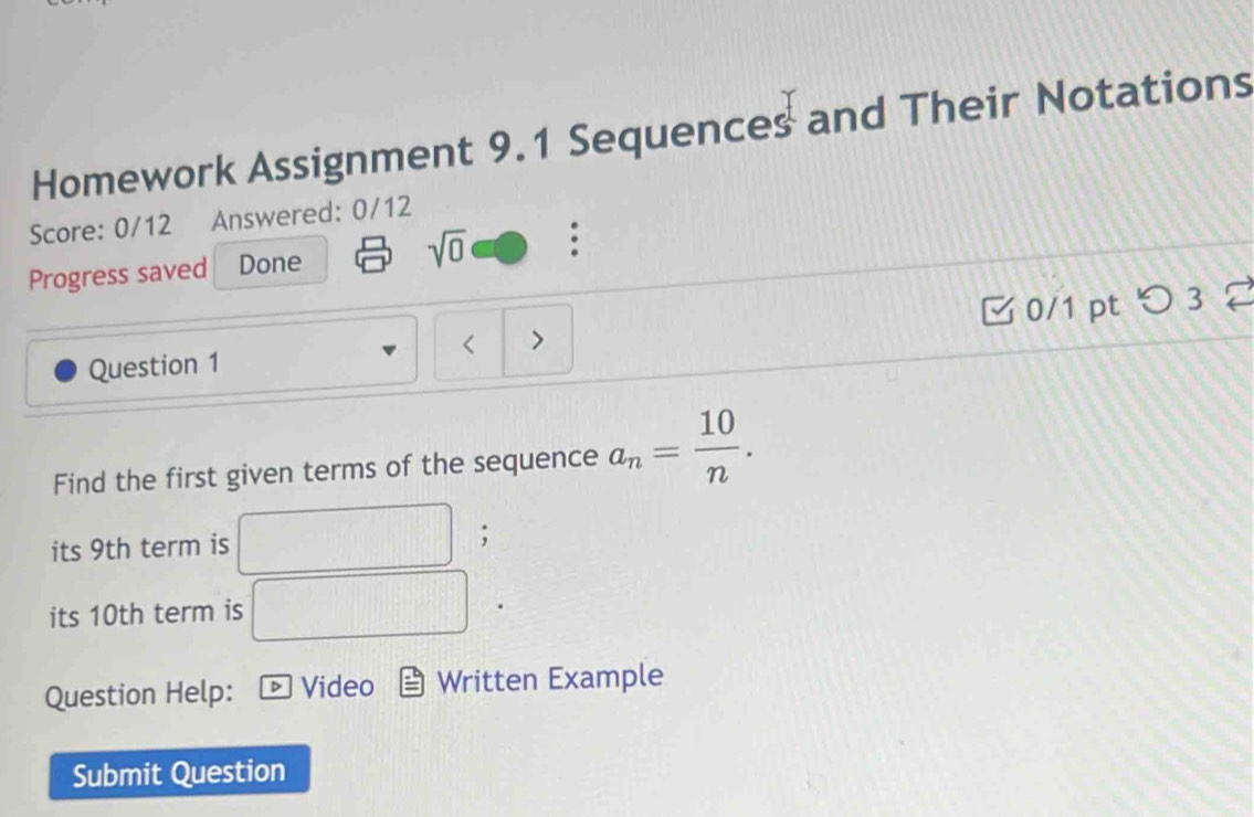 Homework Assignment 9.1 Sequences and Their Notations 
Score: 0/12 Answered: 0/12 
Progress saved Done sqrt(0) : 
Question 1 < 0/1 pt つ 3 
Find the first given terms of the sequence a_n= 10/n . 
its 9th term is 
; 
its 10th term is 
Question Help: Video Written Example 
Submit Question