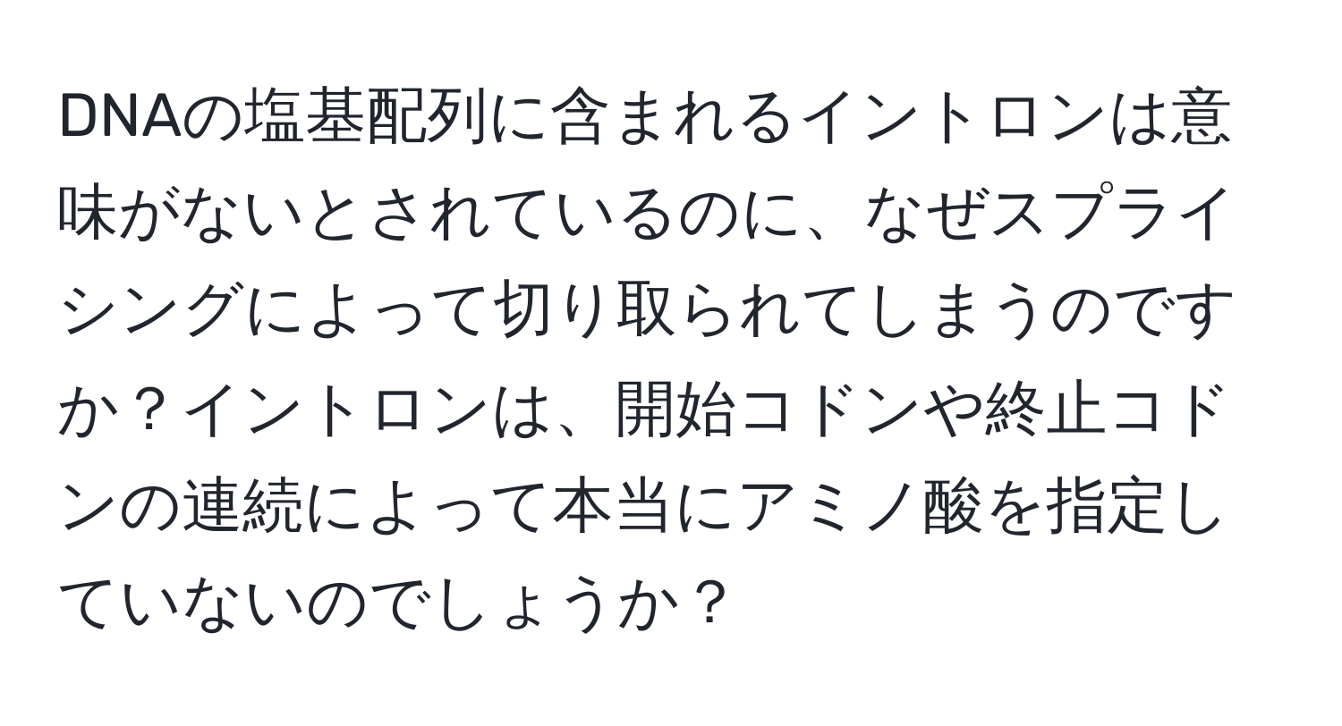 DNAの塩基配列に含まれるイントロンは意味がないとされているのに、なぜスプライシングによって切り取られてしまうのですか？イントロンは、開始コドンや終止コドンの連続によって本当にアミノ酸を指定していないのでしょうか？