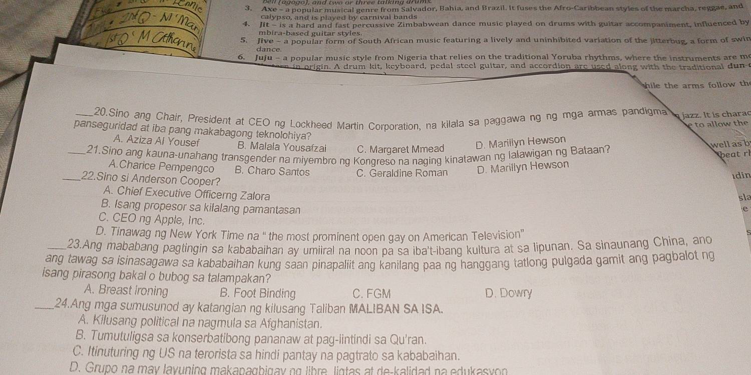 Axe - a popular musical genre from Salvador, Bahia, and Brazil. It fuses the Afro-Caribbean styles of the marcha, reggae, and
calypso, and is played by carnival bands
4. Jit - is a hard and fast percussive Zimbabwean dance music played on drums with guitar accompaniment, influenced by
mbira-based guitar styles
5. Jive - a popular form of South African music featuring a lively and uninhibited variation of the jitterbug, a form of swin
dance.
6. Juju - a popular music style from Nigeria that relies on the traditional Yoruba rhythms, where the instruments are mo
in origin. A drum kit, keyboard, pedal steel guitar, and accordion are used along with the traditional dun c
hile the arms follow th
_20.Sino ang Chair, President at CEO ng Lockheed Martin Corporation, na kilala sa paggawa ng ng mga armas pandigma  jazz. It is charad
e to allow the
panseguridad at iba pang makabagong teknolohiya?
A. Aziza Al Yousef B. Malala Yousafzai C. Margaret Mmead
D. Marillyn Hewson
_21.Sino ang kauna-unahang transgender na miyembro ng Kongreso na naging kinatawan ng lalawigan ng Bataan?
wellas b
beat rl
A.Charice Pempengco B. Charo Santos C. Geraldine Roman D. Marillyn Hewson
ıdin
_22.Sino si Anderson Cooper? e
A. Chief Executive Officerng Zalora
sla
B. Isang propesor sa kilalang pamantasan
C. CEO ng Apple, Inc.
D. Tinawag ng New York Time na “ the most prominent open gay on American Television”
_23.Ang mababang pagtingin sa kababaihan ay umiiral na noon pa sa iba't-ibang kultura at sa lipunan. Sa sinaunang China, and
ang tawag sa isinasagawa sa kababaihan kung saan pinapaliit ang kanilang paa ng hanggang tatlong pulgada gamit ang pagbalot ng
isang pirasong bakal o bubog sa talampakan?
A. Breast ironing B. Foot Binding C. FGM D. Dowry
_24.Ang mga sumusunod ay katangian ng kilusang Taliban MALIBAN SAISA.
A. Kilusang political na nagmula sa Afghanistan.
B. Tumutuligsa sa konserbatibong pananaw at pag-iintindi sa Qu'ran.
C. Itinuturing ng US na terorista sa hindi pantay na pagtrato sa kababaihan.
D. Grupo na may layuning makapagbigay ng libre, ligtas at de-kalidad na edukasyon
