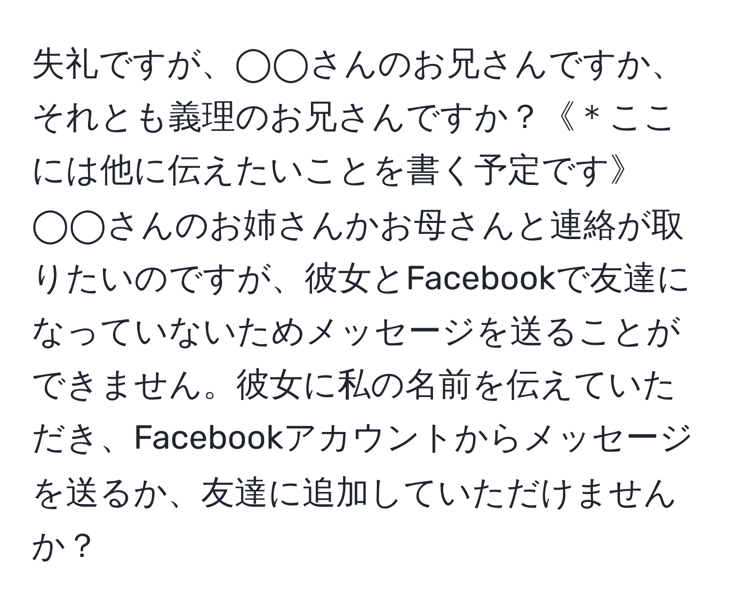 失礼ですが、◯◯さんのお兄さんですか、それとも義理のお兄さんですか？《＊ここには他に伝えたいことを書く予定です》◯◯さんのお姉さんかお母さんと連絡が取りたいのですが、彼女とFacebookで友達になっていないためメッセージを送ることができません。彼女に私の名前を伝えていただき、Facebookアカウントからメッセージを送るか、友達に追加していただけませんか？