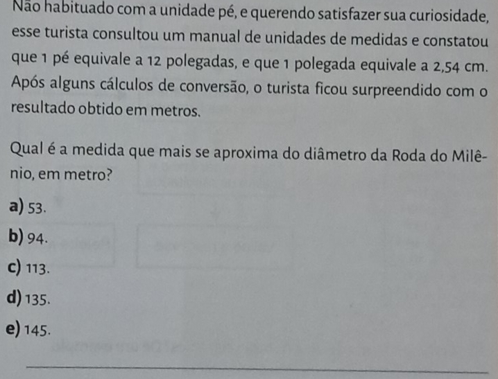 Não habituado com a unidade pé, e querendo satisfazer sua curiosidade,
esse turista consultou um manual de unidades de medidas e constatou
que 1 pé equivale a 12 polegadas, e que 1 polegada equivale a 2,54 cm.
Após alguns cálculos de conversão, o turista ficou surpreendido com o
resultado obtido em metros.
Qual é a medida que mais se aproxima do diâmetro da Roda do Milê-
nio, em metro?
a) 53.
b) 94.
c) 113.
d) 135.
e) 145.
_