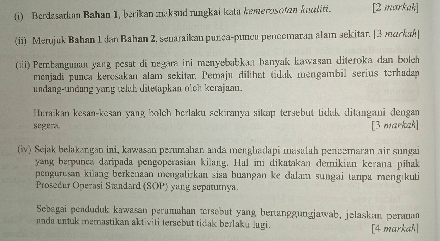 Berdasarkan Bahan 1, berikan maksud rangkai kata kemerosotan kualiti. 
[2 markah] 
(ii) Merujuk Bahan 1 dan Bahan 2, senaraikan punca-punca pencemaran alam sekitar. [3 markah] 
(iii) Pembangunan yang pesat di negara ini menyebabkan banyak kawasan diteroka dan boleh 
menjadi punca kerosakan alam sekitar. Pemaju dilihat tidak mengambil serius terhadap 
undang-undang yang telah ditetapkan oleh kerajaan. 
Huraikan kesan-kesan yang boleh berlaku sekiranya sikap tersebut tidak ditangani dengan 
segera. [3 markah] 
(iv) Sejak belakangan ini, kawasan perumahan anda menghadapi masalah pencemaran air sungai 
yang berpunca daripada pengoperasian kilang. Hal ini dikatakan demikian kerana pihak 
pengurusan kilang berkenaan mengalirkan sisa buangan ke dalam sungai tanpa mengikuti 
Prosedur Operasi Standard (SOP) yang sepatutnya. 
Sebagai penduduk kawasan perumahan tersebut yang bertanggungjawab, jelaskan peranan 
anda untuk memastikan aktiviti tersebut tidak berlaku lagi. 
[4 markah]