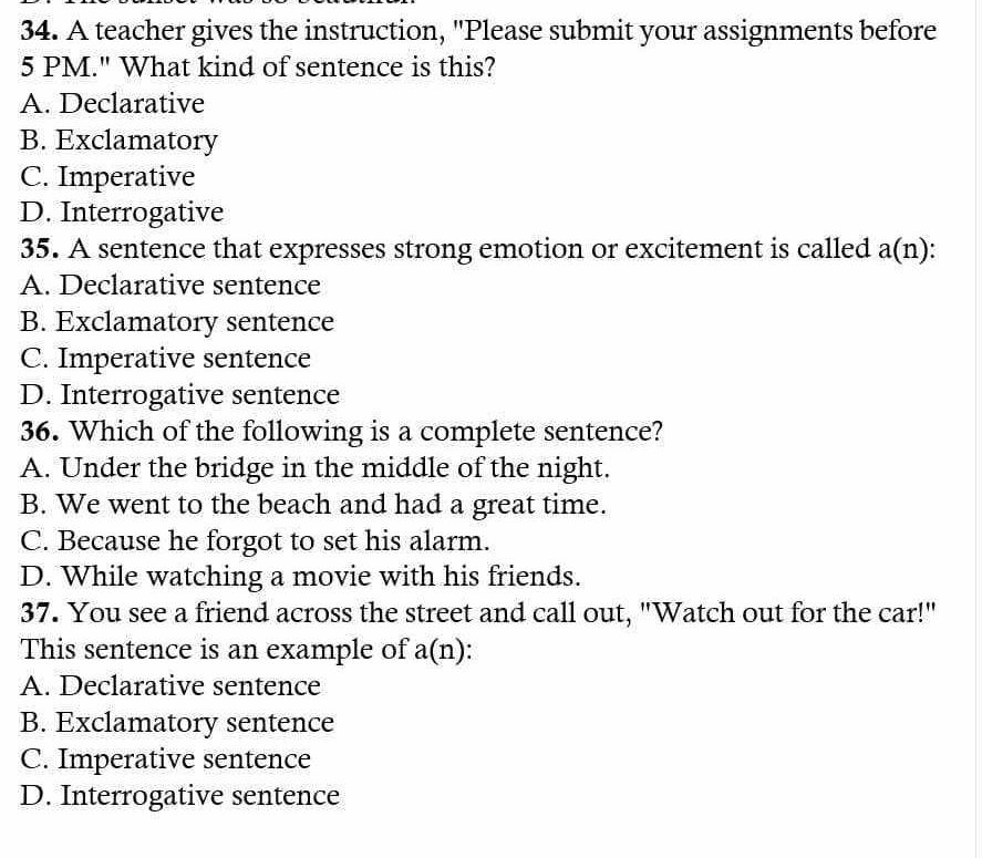 A teacher gives the instruction, "Please submit your assignments before
5 PM." What kind of sentence is this?
A. Declarative
B. Exclamatory
C. Imperative
D. Interrogative
35. A sentence that expresses strong emotion or excitement is called a(n)
A. Declarative sentence
B. Exclamatory sentence
C. Imperative sentence
D. Interrogative sentence
36. Which of the following is a complete sentence?
A. Under the bridge in the middle of the night.
B. We went to the beach and had a great time.
C. Because he forgot to set his alarm.
D. While watching a movie with his friends.
37. You see a friend across the street and call out, "Watch out for the car!"
This sentence is an example of a(n)
A. Declarative sentence
B. Exclamatory sentence
C. Imperative sentence
D. Interrogative sentence