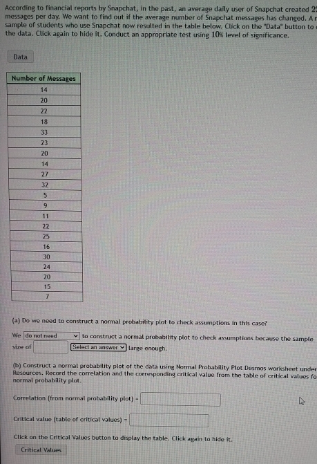 According to financial reports by Snapchat, in the past, an average daily user of Snapchat created 2 :
messages per day. We want to find out if the average number of Snapchat messages has changed. A r
sample of students who use Snapchat now resulted in the table below, Click on the ''Data' button to
the data. Click again to hide it. Conduct an appropriate test using 10% level of significance.
Data
N
(a) Do we need to construct a normal probability plot to check assumptions in this case?
We do not need to construct a normal probability plot to check assumptions because the sample
size of □ Select an answer large enough.
(b) Construct a normal probability plot of the data using Normal Probability Plot Desmos worksheet under
Resources. Record the correlation and the corresponding critical value from the table of critical values fo
normal probability plot.
Correlation (from normal probability plot) =□
Critical value (table of critical values) =□
Click on the Critical Values button to display the table. Click again to hide it.
Critical Values