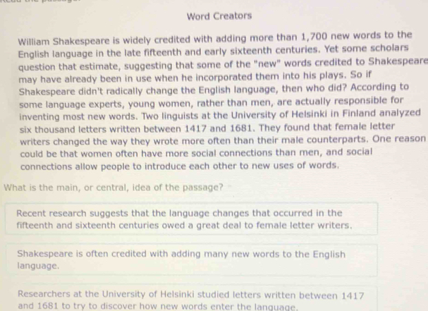 Word Creators
William Shakespeare is widely credited with adding more than 1,700 new words to the
English language in the late fifteenth and early sixteenth centuries. Yet some scholars
question that estimate, suggesting that some of the "new" words credited to Shakespeare
may have already been in use when he incorporated them into his plays. So if
Shakespeare didn't radically change the English language, then who did? According to
some language experts, young women, rather than men, are actually responsible for
inventing most new words. Two linguists at the University of Helsinki in Finland analyzed
six thousand letters written between 1417 and 1681. They found that female letter
writers changed the way they wrote more often than their male counterparts. One reason
could be that women often have more social connections than men, and social
connections allow people to introduce each other to new uses of words.
What is the main, or central, idea of the passage?
Recent research suggests that the language changes that occurred in the
fifteenth and sixteenth centuries owed a great deal to female letter writers.
Shakespeare is often credited with adding many new words to the English
language.
Researchers at the University of Helsinki studied letters written between 1417
and 1681 to try to discover how new words enter the language.