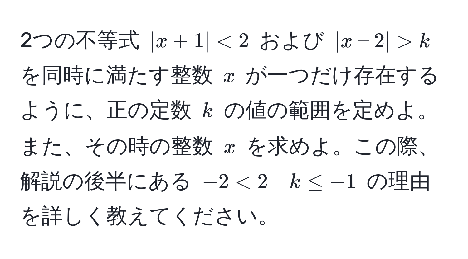 2つの不等式 $|x + 1| < 2$ および $|x - 2| > k$ を同時に満たす整数 $x$ が一つだけ存在するように、正の定数 $k$ の値の範囲を定めよ。また、その時の整数 $x$ を求めよ。この際、解説の後半にある $-2 < 2 - k ≤ -1$ の理由を詳しく教えてください。