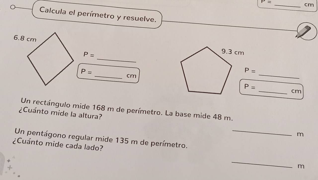 P=
cm
Calcula el perímetro y resuelve. 
_
P=
P=
_
P=
_ cm
P=
_ cm
Un rectángulo mide 168 m de perímetro. La base mide 48 m. 
¿Cuánto mide la altura? m 
Un pentágono regular mide 135 m de perímetro._ 
¿Cuánto mide cada lado? _m