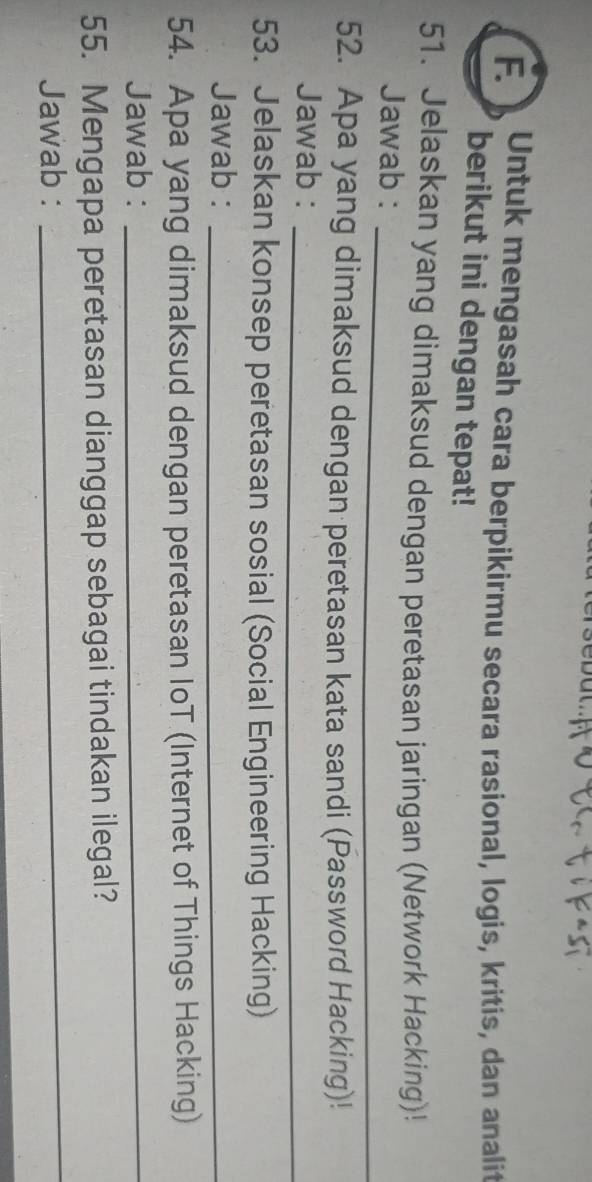 Untuk mengasah cara berpikirmu secara rasional, logis, kritis, dan analit 
berikut ini dengan tepat! 
51. Jelaskan yang dimaksud dengan peretasan jaringan (Network Hacking)! 
Jawab :_ 
52. Apa yang dimaksud dengan peretasan kata sandi (Password Hacking)! 
Jawab :_ 
53. Jelaskan konsep peretasan sosial (Social Engineering Hacking) 
Jawab :_ 
54. Apa yang dimaksud dengan peretasan IoT (Internet of Things Hacking) 
Jawab :_ 
55. Mengapa peretasan dianggap sebagai tindakan ilegal? 
Jawab : 
_