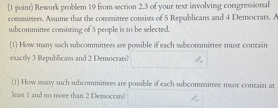 Rework problem 19 from section 2.3 of your text involving congressional 
committees. Assume that the committee consists of 5 Republicans and 4 Democrats. A 
subcommittee consisting of 5 people is to be selected. 
(1) How many such subcommittees are possible if each subcommittee must contain 
exactly 3 Republicans and 2 Democrats? 
(1) How many such subcommittees are possible if each subcommittee must contain at 
least 1 and no more than 2 Democrats?