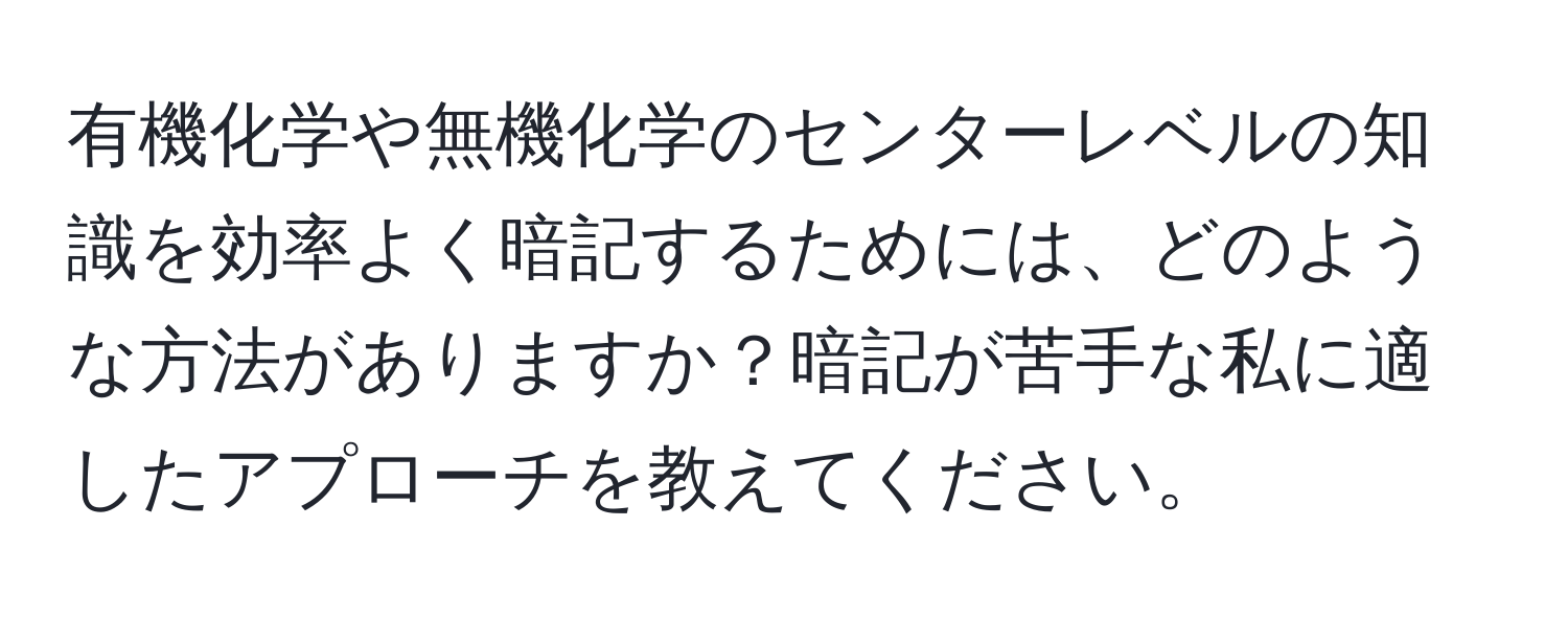 有機化学や無機化学のセンターレベルの知識を効率よく暗記するためには、どのような方法がありますか？暗記が苦手な私に適したアプローチを教えてください。