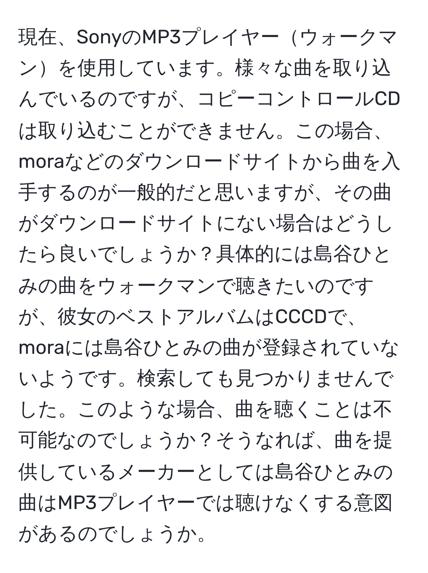 現在、SonyのMP3プレイヤーウォークマンを使用しています。様々な曲を取り込んでいるのですが、コピーコントロールCDは取り込むことができません。この場合、moraなどのダウンロードサイトから曲を入手するのが一般的だと思いますが、その曲がダウンロードサイトにない場合はどうしたら良いでしょうか？具体的には島谷ひとみの曲をウォークマンで聴きたいのですが、彼女のベストアルバムはCCCDで、moraには島谷ひとみの曲が登録されていないようです。検索しても見つかりませんでした。このような場合、曲を聴くことは不可能なのでしょうか？そうなれば、曲を提供しているメーカーとしては島谷ひとみの曲はMP3プレイヤーでは聴けなくする意図があるのでしょうか。