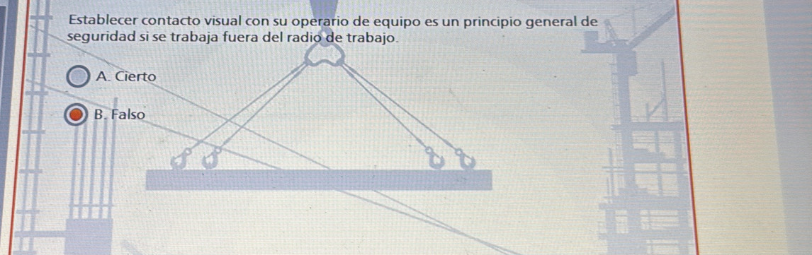 Establecer contacto visual con su operario de equipo es un principio general de
seguridad si se trabaja fuera del radio de trabajo.
A. Cierto
B. Falso