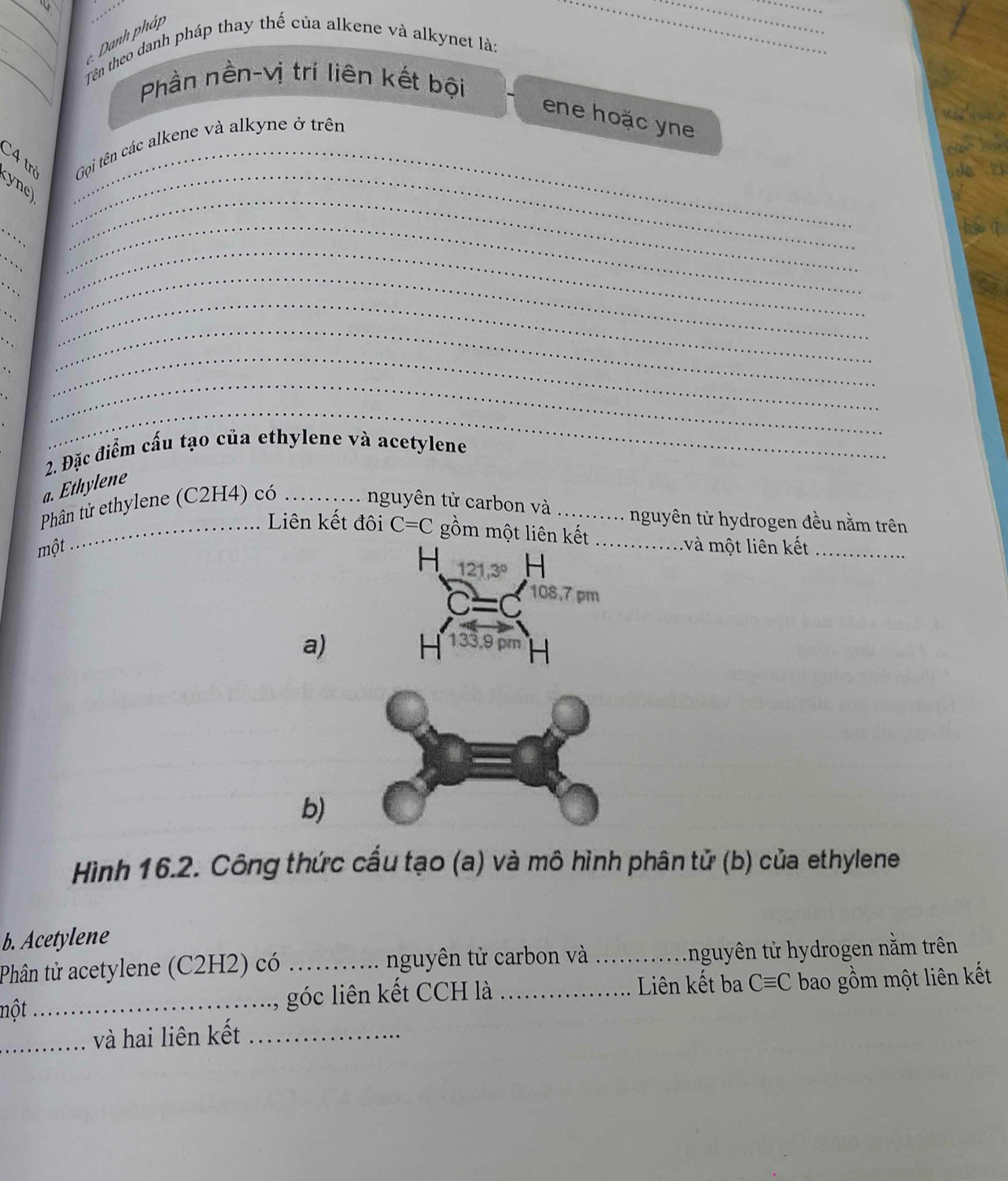 Danh pháp 
__Tên theo danh pháp thay thế của alkene và alkynet là: 
Phần nền-vị trí liên kết bội 
ene hoặc yne 
C4 trở _ Gội tên các alkene và alkyne ở trên 
yne_ 
_ 
_ 
_ 
_ 
_ 
_ 
_ 
_ 
_ 
_ 
_ 
_ 
_ 
_ 
_ 
2. Đặc điểm cấu tạo của ethylene và acetylene 
a. Ethylene 
Phân tử ethylene (C2H4) có_ 
nguyên tử carbon và .......... nguyên tử hydrogen đều nằm trên 
_Liên kết đôi C=C gồm một liên kết .............và một liên kết_ 
một 
H 121.3° H
C=C 108,7 pm 
a) 
H 133,9 pm H 
b) 
Hình 16.2. Công thức cầu tạo (a) và mô hình phân tử (b) của ethylene 
b. Acetylene 
Phân tử acetylene (C2H2) có _nguyên tử carbon và _t nguyên tử hydrogen nằm trên 
nột _góc liên kết CCH là _Liên kết ba Cequiv C bao gồm một liên kết 
_và hai liên kết_