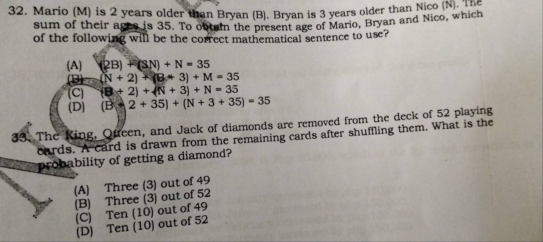 Mario (M) is 2 years older than Bryan (B). Bryan is 3 years older than Nico (N). The
sum of their ages is 35. To obtain the present age of Mario, Bryan and Nico, which
of the following will be the correct mathematical sentence to use?
(A) (2B)+(3N)+N=35
(N+2)+(B+3)+M=35
(C) (□ +2)+(N+3)+N=35
(D) (B+2+35)+(N+3+35)=35
33. The King, Queen, and Jack of diamonds are removed from the deck of 52 playing
cards. A card is drawn from the remaining cards after shuffling them. What is the
probability of getting a diamond?
(A) Three (3) out of 49
(B) Three (3) out of 52
(C) Ten (10) out of 49
(D) Ten (10) out of 52