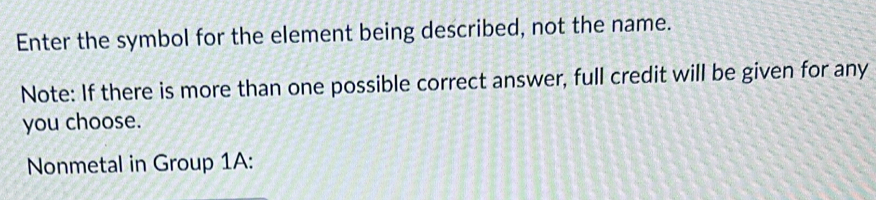 Enter the symbol for the element being described, not the name. 
Note: If there is more than one possible correct answer, full credit will be given for any 
you choose. 
Nonmetal in Group 1A: